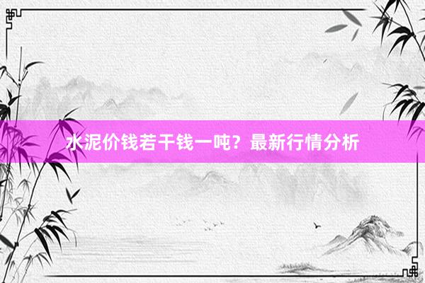 水泥价钱若干钱一吨？最新行情分析